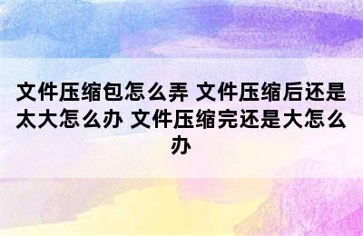 文件压缩包怎么弄 文件压缩后还是太大怎么办 文件压缩完还是大怎么办